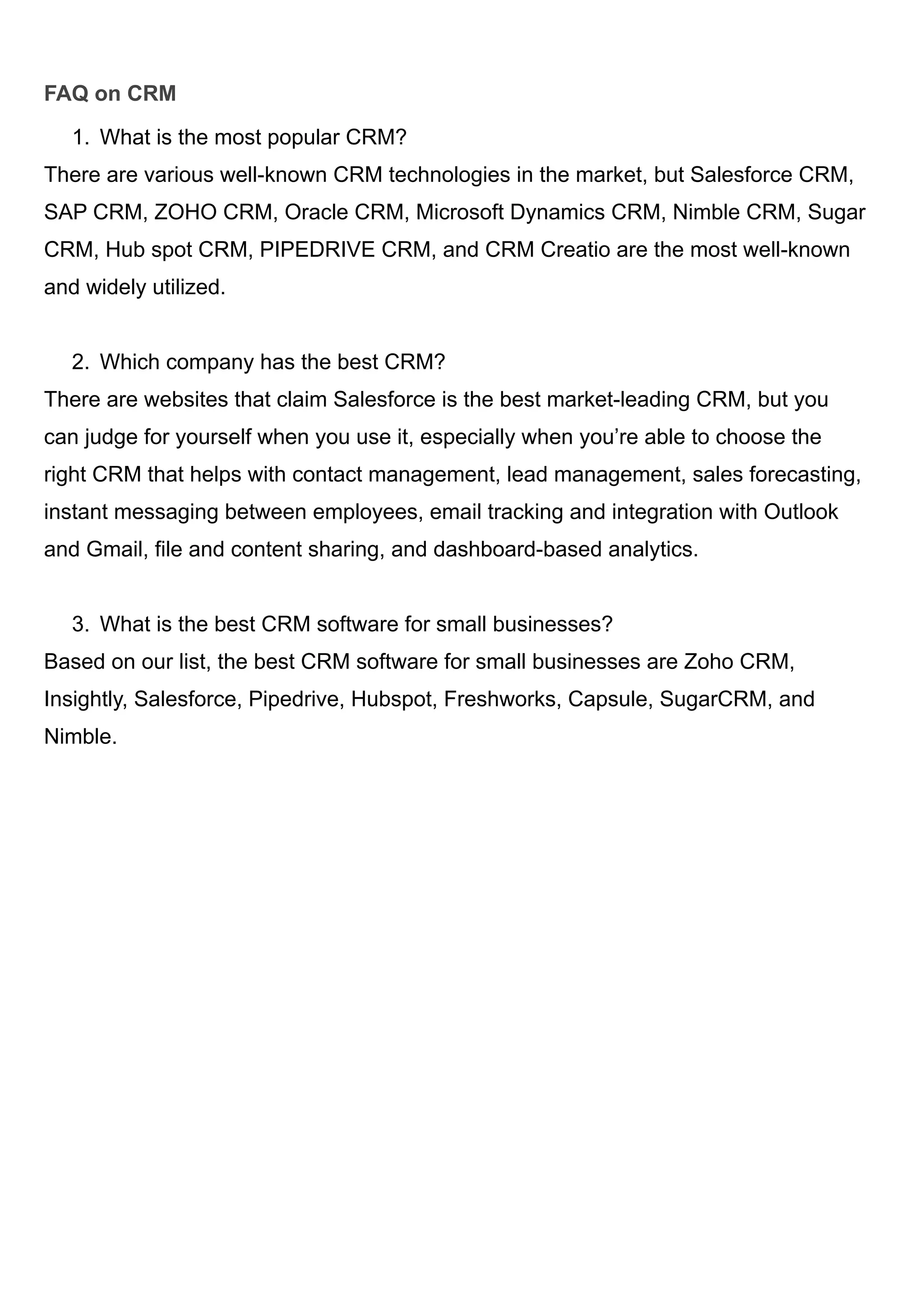 FAQ on CRM
1. What is the most popular CRM?
There are various well-known CRM technologies in the market, but Salesforce CRM,
SAP CRM, ZOHO CRM, Oracle CRM, Microsoft Dynamics CRM, Nimble CRM, Sugar
CRM, Hub spot CRM, PIPEDRIVE CRM, and CRM Creatio are the most well-known
and widely utilized.
2. Which company has the best CRM?
There are websites that claim Salesforce is the best market-leading CRM, but you
can judge for yourself when you use it, especially when you’re able to choose the
right CRM that helps with contact management, lead management, sales forecasting,
instant messaging between employees, email tracking and integration with Outlook
and Gmail, file and content sharing, and dashboard-based analytics.
3. What is the best CRM software for small businesses?
Based on our list, the best CRM software for small businesses are Zoho CRM,
Insightly, Salesforce, Pipedrive, Hubspot, Freshworks, Capsule, SugarCRM, and
Nimble.
 