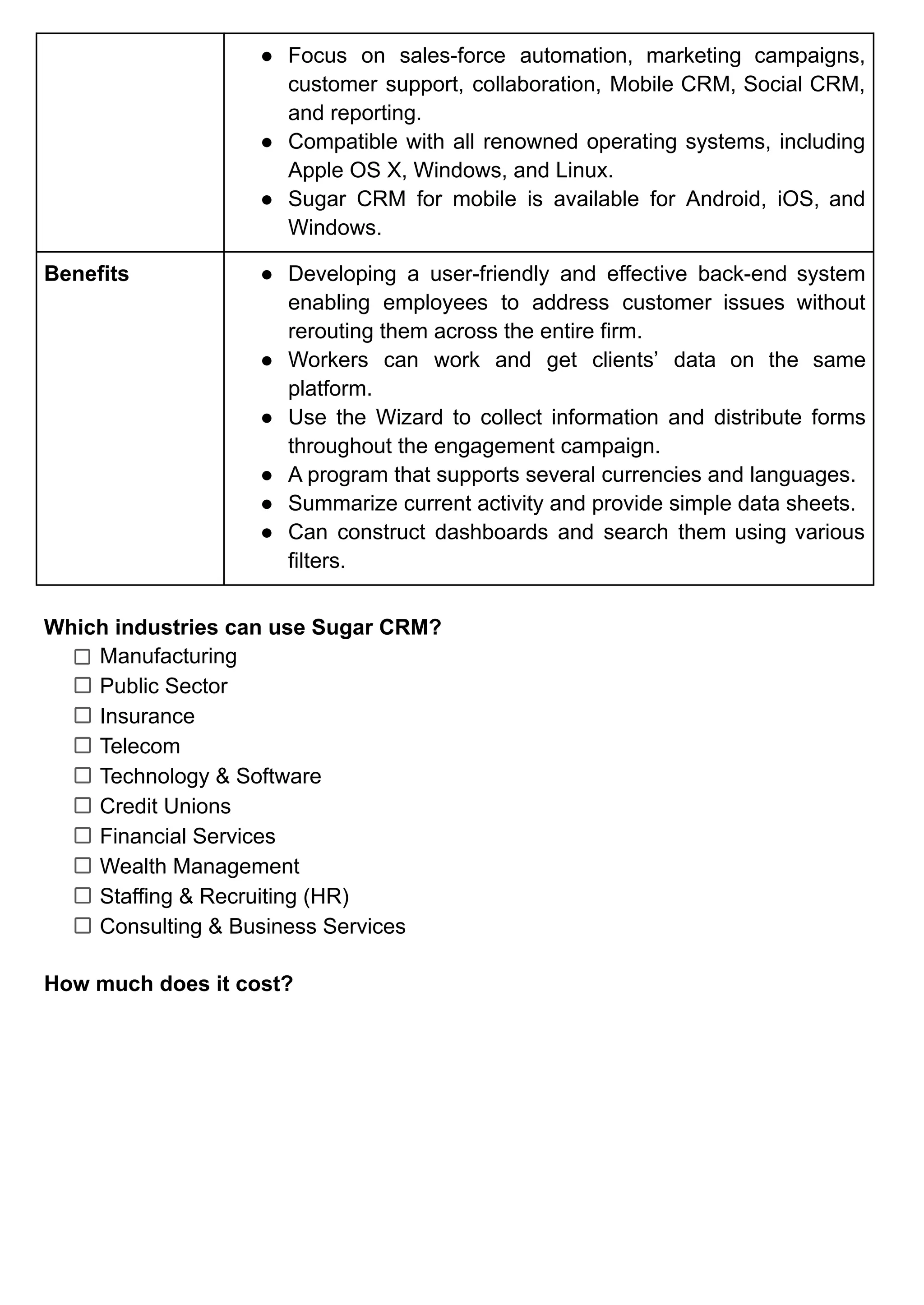 ● Focus on sales-force automation, marketing campaigns,
customer support, collaboration, Mobile CRM, Social CRM,
and reporting.
● Compatible with all renowned operating systems, including
Apple OS X, Windows, and Linux.
● Sugar CRM for mobile is available for Android, iOS, and
Windows.
Benefits ● Developing a user-friendly and effective back-end system
enabling employees to address customer issues without
rerouting them across the entire firm.
● Workers can work and get clients’ data on the same
platform.
● Use the Wizard to collect information and distribute forms
throughout the engagement campaign.
● A program that supports several currencies and languages.
● Summarize current activity and provide simple data sheets.
● Can construct dashboards and search them using various
filters.
Which industries can use Sugar CRM?
Manufacturing
Public Sector
Insurance
Telecom
Technology & Software
Credit Unions
Financial Services
Wealth Management
Staffing & Recruiting (HR)
Consulting & Business Services
How much does it cost?
 