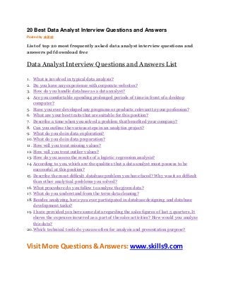 20 Best Data Analyst Interview Questions and Answers 
Posted by skills9 
List of top 20 most frequently asked data analyst interview questions and 
answers pdf download free 
Data Analyst Interview Questions and Answers List 
1. What is involved in typical data analysis? 
2. Do you have any experience with corporate websites? 
3. How do you handle database as a data analyst? 
4. Are you comfortable spending prolonged periods of time in front of a desktop 
computer? 
5. Have you ever developed any programs or products relevant to your profession? 
6. What are your best traits that are suitable for this position? 
7. Describe a time when you solved a problem that benefited your company? 
8. Can you outline the various steps in an analytics project? 
9. What do you do in data exploration? 
10. What do you do in data preparation? 
11. How will you treat missing values? 
12. How will you treat outlier values? 
13. How do you assess the results of a logistic regression analysis? 
14. According to you, which are the qualities that a data analyst must possess to be 
successful at this position? 
15. Describe the most difficult database problem you have faced? Why was it so difficult 
than other analytical problems you solved? 
16. What procedure do you follow to analyze the given data? 
17. What do you understand from the term data cleaning? 
18. Besides analyzing, have you ever participated in database designing and database 
development tasks? 
19. I have provided you here some data regarding the sales figures of last 5 quarters. It 
shows the expenses incurred as a part of the sales activities? How would you analyze 
this data? 
20. Which technical tools do you use often for analysis and presentation purpose? 
Visit More Questions & Answers: www.skills9.com 
