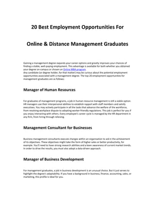 20 Best Employment Opportunities For
Online & Distance Management Graduates
Gaining a management degree expands your career options and greatly improves your chances of
finding a stable, well-paying employment. This advantage is available for both whether you obtained
your degree on-campus or chosen an Online MBA program.
Any candidate (or degree holder, for that matter) may be curious about the potential employment
opportunities associated with a management degree. The top 20 employment opportunities for
management graduates are as follows:
Manager of Human Resources
For graduates of management programs, a job in human resource management is still a viable option.
HR managers use their interpersonal abilities to establish rapport with staff members and satisfy
executives. You may actively participate in all the tasks that advance the welfare of the workforce,
from resolving workplace dispute to adopting worker-friendly regulations. This job is perfect for you if
you enjoy interacting with others. Every employee's career cycle is managed by the HR department in
any firm, from hiring through relieving.
Management Consultant for Businesses
Business management consultants execute changes within an organisation to aid in the achievement
of its objectives. These objectives might take the form of higher sales or better productivity, for
example. You'll need to have strong research abilities and a keen awareness of current market trends.
In order to drive the results, you must also adopt a data-driven approach.
Manager of Business Development
For management graduates, a job in business development is an unusual choice. But it just serves to
highlight the degree's adaptability. If you have a background in business, finance, accounting, sales, or
marketing, this profile is ideal for you.
 