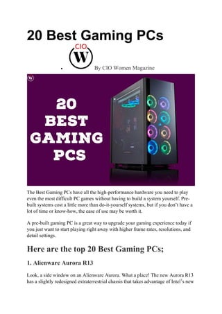 20 Best Gaming PCs
 By CIO Women Magazine
The Best Gaming PCs have all the high-performance hardware you need to play
even the most difficult PC games without having to build a system yourself. Pre-
built systems cost a little more than do-it-yourself systems, but if you don’t have a
lot of time or know-how, the ease of use may be worth it.
A pre-built gaming PC is a great way to upgrade your gaming experience today if
you just want to start playing right away with higher frame rates, resolutions, and
detail settings.
Here are the top 20 Best Gaming PCs;
1. Alienware Aurora R13
Look, a side window on an Alienware Aurora. What a place! The new Aurora R13
has a slightly redesigned extraterrestrial chassis that takes advantage of Intel’s new
 