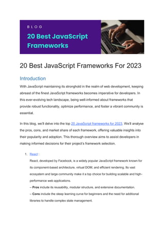 20 Best JavaScript Frameworks For 2023
Introduction
With JavaScript maintaining its stronghold in the realm of web development, keeping
abreast of the finest JavaScript frameworks becomes imperative for developers. In
this ever-evolving tech landscape, being well-informed about frameworks that
provide robust functionality, optimize performance, and foster a vibrant community is
essential.
In this blog, we’ll delve into the top 20 JavaScript frameworks for 2023. We’ll analyse
the pros, cons, and market share of each framework, offering valuable insights into
their popularity and adoption. This thorough overview aims to assist developers in
making informed decisions for their project’s framework selection.
1. React :
React, developed by Facebook, is a widely popular JavaScript framework known for
its component-based architecture, virtual DOM, and efficient rendering. Its vast
ecosystem and large community make it a top choice for building scalable and high-
performance web applications.
– Pros include its reusability, modular structure, and extensive documentation.
– Cons include the steep learning curve for beginners and the need for additional
libraries to handle complex state management.
 