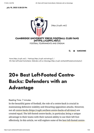 7/10/23, 3:28 PM 20+ Best Left-Footed Centre-Backs: Defenders with an Advantage
https://cupfc.net/best-left-footed-centre-backs/ 1/22
(https://cupfc.net/)
CAMBRIDGE UNIVERSITY PRESS FOOTBALL CLUB FANS
(HTTPS://CUPFC.NET/)
FOOTBALL TOURNAMENTS AND STADIUM
Home (https://cupfc.net/) / Rankings (https://cupfc.net/rankings/) /
20+ Best Left-Footed Centre-Backs: Defenders with an Advantage (https://cupfc.net/best-left-footed-centre-backs/)
Reading Time: 7 minutes
In the beautiful game of football, the role of a centre-back is crucial in
maintaining defensive stability and thwarting opposition attacks. However,
not all centre-backs (https://cupfc.net/best-centre-backs-of-all-time/) are
created equal. The left-footed centre-backs, in particular, bring a unique
advantage to their teams with their natural ability to use their left foot
effectively. In this article, we will explore some of the best left-footed centre-
July 10, 2023 3:28:25 PM
 SUBSCRIBE

20+ Best Left-Footed Centre-
Backs: Defenders with an
Advantage
 