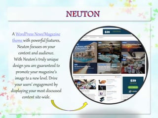A WordPress News/Magazine
theme with powerful features,
Neuton focuses on your
content and audience.
With Neuton’s truly unique
design you are guaranteed to
promote your magazine’s
image to a new level. Drive
your users’ engagement by
displaying your most discussed
content site-wide.
 