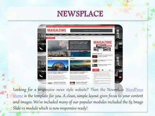 Looking for a responsive news style website? Then the Newsplace WordPress
theme is the template for you. A clean, simple layout gives focus to your content
and images. We’ve included many of our popular modules included the S5 Image
Slide v2 module which is now responsive ready!
 