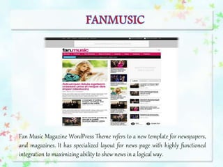 Fan Music Magazine WordPress Theme refers to a new template for newspapers,
and magazines. It has specialized layout for news page with highly functioned
integration to maximizing ability to show news in a logical way.
 