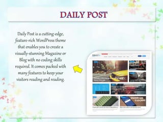 Daily Post is a cutting-edge,
feature-rich WordPress theme
that enables you to create a
visually-stunning Magazine or
Blog with no coding skills
required. It comes packed with
many features to keep your
visitors reading and reading.
 