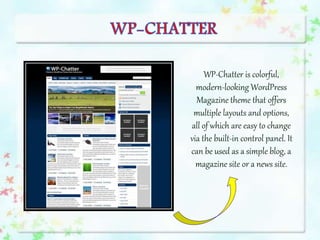 WP-Chatter is colorful,
modern-looking WordPress
Magazine theme that offers
multiple layouts and options,
all of which are easy to change
via the built-in control panel. It
can be used as a simple blog, a
magazine site or a news site.
 