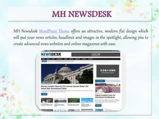 MH Newsdesk WordPress Theme offers an attractive, modern flat design which
will put your news articles, headlines and images in the spotlight, allowing you to
create advanced news websites and online magazines with ease.
 