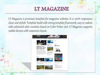LT Magazine is premium template for magazine websites. It is 100% responsive,
clean and stylish. Template build with strong template framework, easy to custom
with unlimited color variation based on Color Picker tool. LT Magazine supports
mobile devices with responsive layout.
 