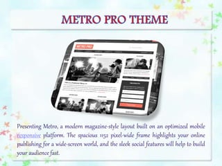 Presenting Metro, a modern magazine-style layout built on an optimized mobile
responsive platform. The spacious 1152 pixel-wide frame highlights your online
publishing for a wide-screen world, and the sleek social features will help to build
your audience fast.
 