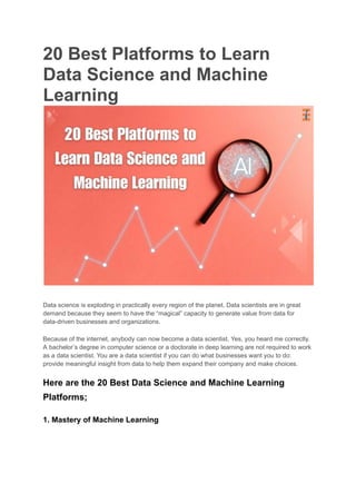 20 Best Platforms to Learn
Data Science and Machine
Learning
Data science is exploding in practically every region of the planet. Data scientists are in great
demand because they seem to have the “magical” capacity to generate value from data for
data-driven businesses and organizations.
Because of the internet, anybody can now become a data scientist. Yes, you heard me correctly.
A bachelor’s degree in computer science or a doctorate in deep learning are not required to work
as a data scientist. You are a data scientist if you can do what businesses want you to do:
provide meaningful insight from data to help them expand their company and make choices.
Here are the 20 Best Data Science and Machine Learning
Platforms;
1. Mastery of Machine Learning
 