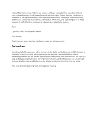 Nature Machine Learning Platform is a weekly worldwide publication that publishes the best
peer-reviewed research in all areas of science and technology. Nature Machine Intelligence is
interested in the greatest research from the domains of artificial intelligence, machine learning,
and robotics and strives to give timely, authoritative, informative, and captivating news in these
subjects. A staff of full-time professional editors makes all editorial choices.
Type:
Opinions, news, and academic articles
Functionality:
Read the most recent Machine Intelligence news and advancements.
Bottom Line
More than half of the economy will be turning into the digital world at the end of 2023, hence it is
important to get comfortable with data science and Machine Learning Platforms. Above
mentioned platforms are the easiest ways to learn data science from professionals. We hope our
blog guided you properly towards learning machine learning and data science and you can opt
for these Machine Learning Platforms to get a better employment opportunity in the future.
Also read: 9 Best E-Learning Tools for Corporate Training
 