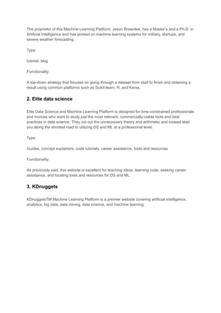 The proprietor of this Machine Learning Platform, Jason Brownlee, has a Master’s and a Ph.D. in
Artificial Intelligence and has worked on machine learning systems for military, startups, and
severe weather forecasting.
Type:
tutorial, blog
Functionality:
A top-down strategy that focuses on going through a dataset from start to finish and obtaining a
result using common platforms such as Scikit-learn, R, and Keras.
2. Elite data science
Elite Data Science and Machine Learning Platform is designed for time-constrained professionals
and novices who want to study just the most relevant, commercially-viable tools and best
practices in data science. They cut out the unnecessary theory and arithmetic and instead lead
you along the shortest road to utilizing DS and ML at a professional level.
Type:
Guides, concept explainers, code tutorials, career assistance, tools and resources
Functionality:
As previously said, this website is excellent for teaching ideas, learning code, seeking career
assistance, and locating tools and resources for DS and ML.
3. KDnuggets
KDnuggetsTM Machine Learning Platform is a premier website covering artificial intelligence,
analytics, big data, data mining, data science, and machine learning.
 