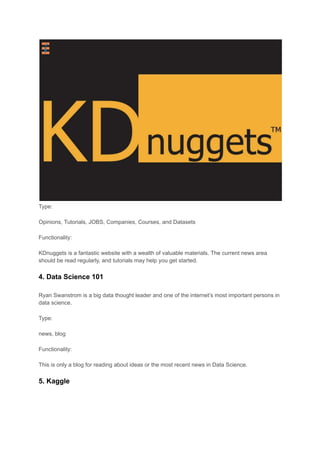 Type:
Opinions, Tutorials, JOBS, Companies, Courses, and Datasets
Functionality:
KDnuggets is a fantastic website with a wealth of valuable materials. The current news area
should be read regularly, and tutorials may help you get started.
4. Data Science 101
Ryan Swanstrom is a big data thought leader and one of the internet’s most important persons in
data science.
Type:
news, blog
Functionality:
This is only a blog for reading about ideas or the most recent news in Data Science.
5. Kaggle
 