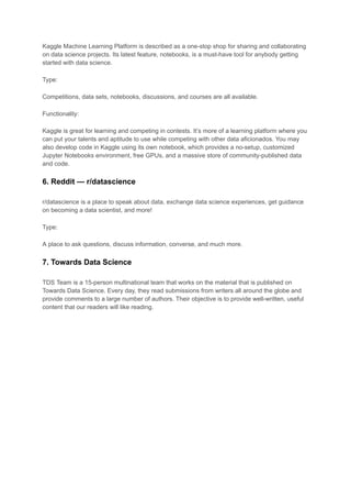 Kaggle Machine Learning Platform is described as a one-stop shop for sharing and collaborating
on data science projects. Its latest feature, notebooks, is a must-have tool for anybody getting
started with data science.
Type:
Competitions, data sets, notebooks, discussions, and courses are all available.
Functionality:
Kaggle is great for learning and competing in contests. It’s more of a learning platform where you
can put your talents and aptitude to use while competing with other data aficionados. You may
also develop code in Kaggle using its own notebook, which provides a no-setup, customized
Jupyter Notebooks environment, free GPUs, and a massive store of community-published data
and code.
6. Reddit — r/datascience
r/datascience is a place to speak about data, exchange data science experiences, get guidance
on becoming a data scientist, and more!
Type:
A place to ask questions, discuss information, converse, and much more.
7. Towards Data Science
TDS Team is a 15-person multinational team that works on the material that is published on
Towards Data Science. Every day, they read submissions from writers all around the globe and
provide comments to a large number of authors. Their objective is to provide well-written, useful
content that our readers will like reading.
 
