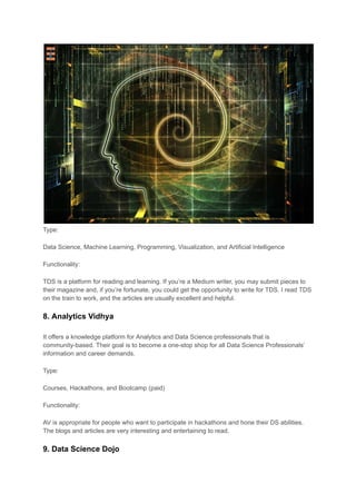 Type:
Data Science, Machine Learning, Programming, Visualization, and Artificial Intelligence
Functionality:
TDS is a platform for reading and learning. If you’re a Medium writer, you may submit pieces to
their magazine and, if you’re fortunate, you could get the opportunity to write for TDS. I read TDS
on the train to work, and the articles are usually excellent and helpful.
8. Analytics Vidhya
It offers a knowledge platform for Analytics and Data Science professionals that is
community-based. Their goal is to become a one-stop shop for all Data Science Professionals’
information and career demands.
Type:
Courses, Hackathons, and Bootcamp (paid)
Functionality:
AV is appropriate for people who want to participate in hackathons and hone their DS abilities.
The blogs and articles are very interesting and entertaining to read.
9. Data Science Dojo
 