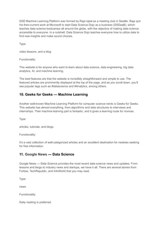 DSD Machine Learning Platform was formed by Raja Iqbal as a meeting club in Seattle. Raja quit
his then-current work at Microsoft to start Data Science Dojo as a business (DSDaaB), which
teaches data science bootcamps all around the globe, with the objective of making data science
accessible to everyone. In a nutshell, Data Science Dojo teaches everyone how to utilize data to
find new insights and make sound choices.
Type:
video lessons, and a blog
Functionality:
This website is for anyone who want to learn about data science, data engineering, big data
analytics, AI, and machine learning.
The best features are that the website is incredibly straightforward and simple to use. The
featured articles are prominently displayed at the top of the page, and as you scroll down, you’ll
see popular tags such as #datascience and #Analytics, among others.
10. Geeks for Geeks — Machine Learning
Another well-known Machine Learning Platform for computer science nerds is Geeks for Geeks.
This website has almost everything, from algorithms and data structures to interviews and
internships. Their machine learning part is fantastic, and it gives a learning route for novices.
Type:
articles, tutorials, and blogs
Functionality:
It’s a vast collection of well-categorized articles and an excellent destination for newbies seeking
for free information.
11. Google News — Data Science
Google News — Data Science provides the most recent data science news and updates. From
lessons and blogs to industry news and startups, we have it all. There are several stories from
Forbes, TechRepublic, and InfoWorld that you may read.
Type:
news
Functionality:
Daily reading is preferred.
 