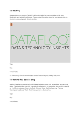 12. Datafloq
Datafloq Machine Learning Platform is a one-stop shop for anything related to big data,
blockchain, and artificial intelligence. They provide information, insights, and opportunities for
developing technologies to drive innovation.
Type:
blog
Functionality:
It’s entertaining to read articles on the newest AI technologies and Big Data news.
13. Domino Data Science Blog
Domino Data Lab’s objective is to help data scientists achieve their professional and personal
goals. They assist data scientists in accelerating their work by developing and curating material
for the following sites and channels: Data Science, Code, Machine Learning, Practical
Techniques, Leaders at Work, Model Management & Engineering.
Type:
blog
Functionality:
 
