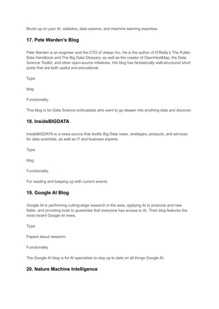 Brush up on your AI, statistics, data science, and machine learning expertise.
17. Pete Warden’s Blog
Pete Warden is an engineer and the CTO of Jetpac Inc. He is the author of O’Reilly’s The Public
Data Handbook and The Big Data Glossary, as well as the creator of OpenHeatMap, the Data
Science Toolkit, and other open-source initiatives. His blog has fantastically well-structured short
posts that are both useful and educational.
Type:
blog
Functionality:
This blog is for Data Science enthusiasts who want to go deeper into anything data and discover.
18. InsideBIGDATA
InsideBIGDATA is a news source that distills Big Data news, strategies, products, and services
for data scientists, as well as IT and business experts.
Type:
blog
Functionality:
For reading and keeping up with current events.
19. Google AI Blog
Google AI is performing cutting-edge research in the area, applying AI to products and new
fields, and providing tools to guarantee that everyone has access to AI. Their blog features the
most recent Google AI news.
Type:
Papers about research
Functionality
The Google AI blog is for AI specialists to stay up to date on all things Google AI.
20. Nature Machine Intelligence
 