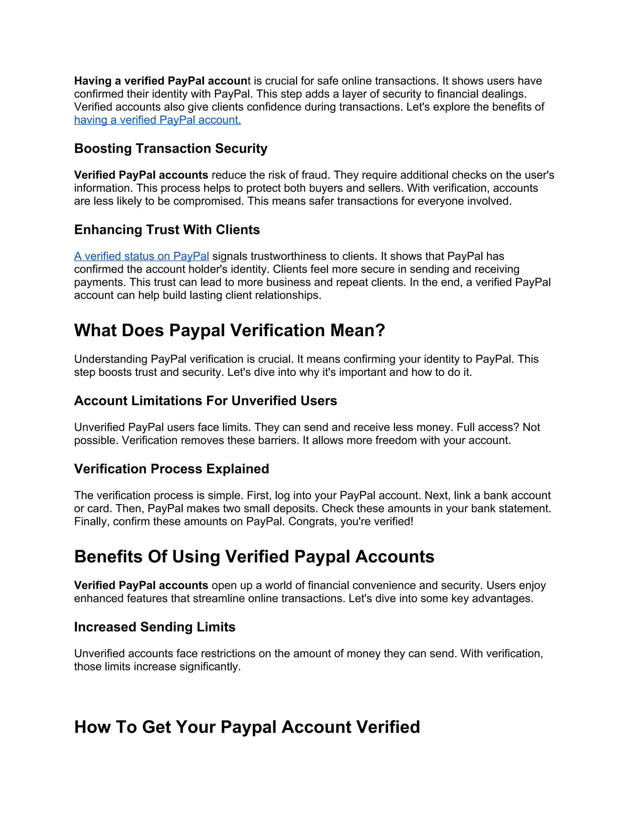 Having a verified PayPal account is crucial for safe online transactions. It shows users have
confirmed their identity with PayPal. This step adds a layer of security to financial dealings.
Verified accounts also give clients confidence during transactions. Let's explore the benefits of
having a verified PayPal account.
Boosting Transaction Security
Verified PayPal accounts reduce the risk of fraud. They require additional checks on the user's
information. This process helps to protect both buyers and sellers. With verification, accounts
are less likely to be compromised. This means safer transactions for everyone involved.
Enhancing Trust With Clients
A verified status on PayPal signals trustworthiness to clients. It shows that PayPal has
confirmed the account holder's identity. Clients feel more secure in sending and receiving
payments. This trust can lead to more business and repeat clients. In the end, a verified PayPal
account can help build lasting client relationships.
What Does Paypal Verification Mean?
Understanding PayPal verification is crucial. It means confirming your identity to PayPal. This
step boosts trust and security. Let's dive into why it's important and how to do it.
Account Limitations For Unverified Users
Unverified PayPal users face limits. They can send and receive less money. Full access? Not
possible. Verification removes these barriers. It allows more freedom with your account.
Verification Process Explained
The verification process is simple. First, log into your PayPal account. Next, link a bank account
or card. Then, PayPal makes two small deposits. Check these amounts in your bank statement.
Finally, confirm these amounts on PayPal. Congrats, you're verified!
Benefits Of Using Verified Paypal Accounts
Verified PayPal accounts open up a world of financial convenience and security. Users enjoy
enhanced features that streamline online transactions. Let's dive into some key advantages.
Increased Sending Limits
Unverified accounts face restrictions on the amount of money they can send. With verification,
those limits increase significantly.
How To Get Your Paypal Account Verified
 