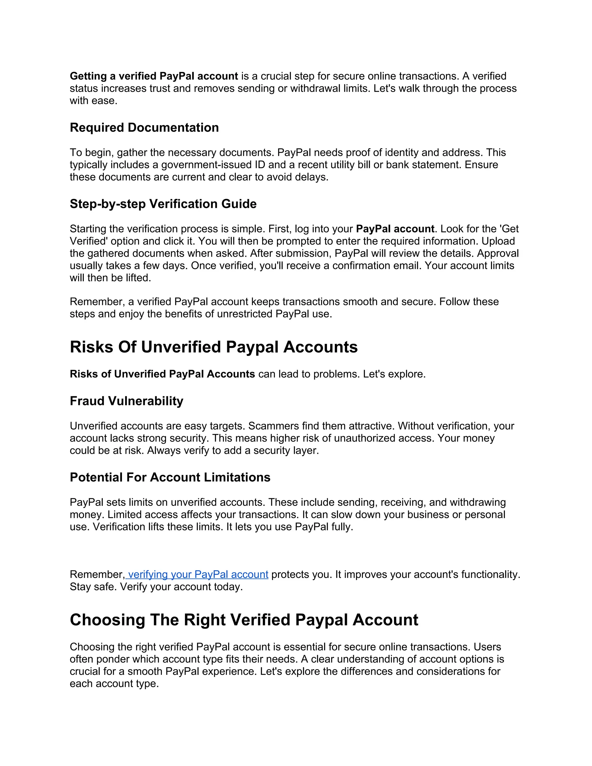 Getting a verified PayPal account is a crucial step for secure online transactions. A verified
status increases trust and removes sending or withdrawal limits. Let's walk through the process
with ease.
Required Documentation
To begin, gather the necessary documents. PayPal needs proof of identity and address. This
typically includes a government-issued ID and a recent utility bill or bank statement. Ensure
these documents are current and clear to avoid delays.
Step-by-step Verification Guide
Starting the verification process is simple. First, log into your PayPal account. Look for the 'Get
Verified' option and click it. You will then be prompted to enter the required information. Upload
the gathered documents when asked. After submission, PayPal will review the details. Approval
usually takes a few days. Once verified, you'll receive a confirmation email. Your account limits
will then be lifted.
Remember, a verified PayPal account keeps transactions smooth and secure. Follow these
steps and enjoy the benefits of unrestricted PayPal use.
Risks Of Unverified Paypal Accounts
Risks of Unverified PayPal Accounts can lead to problems. Let's explore.
Fraud Vulnerability
Unverified accounts are easy targets. Scammers find them attractive. Without verification, your
account lacks strong security. This means higher risk of unauthorized access. Your money
could be at risk. Always verify to add a security layer.
Potential For Account Limitations
PayPal sets limits on unverified accounts. These include sending, receiving, and withdrawing
money. Limited access affects your transactions. It can slow down your business or personal
use. Verification lifts these limits. It lets you use PayPal fully.
Remember, verifying your PayPal account protects you. It improves your account's functionality.
Stay safe. Verify your account today.
Choosing The Right Verified Paypal Account
Choosing the right verified PayPal account is essential for secure online transactions. Users
often ponder which account type fits their needs. A clear understanding of account options is
crucial for a smooth PayPal experience. Let's explore the differences and considerations for
each account type.
 