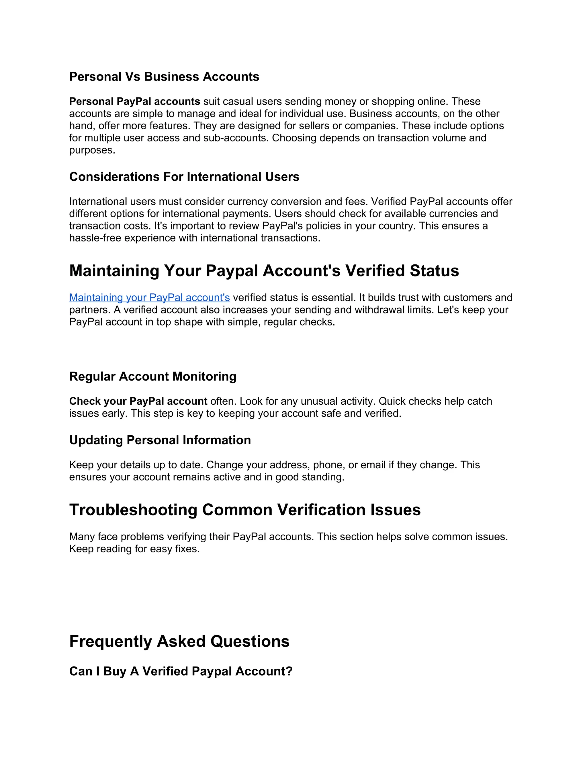 Personal Vs Business Accounts
Personal PayPal accounts suit casual users sending money or shopping online. These
accounts are simple to manage and ideal for individual use. Business accounts, on the other
hand, offer more features. They are designed for sellers or companies. These include options
for multiple user access and sub-accounts. Choosing depends on transaction volume and
purposes.
Considerations For International Users
International users must consider currency conversion and fees. Verified PayPal accounts offer
different options for international payments. Users should check for available currencies and
transaction costs. It's important to review PayPal's policies in your country. This ensures a
hassle-free experience with international transactions.
Maintaining Your Paypal Account's Verified Status
Maintaining your PayPal account's verified status is essential. It builds trust with customers and
partners. A verified account also increases your sending and withdrawal limits. Let's keep your
PayPal account in top shape with simple, regular checks.
Regular Account Monitoring
Check your PayPal account often. Look for any unusual activity. Quick checks help catch
issues early. This step is key to keeping your account safe and verified.
Updating Personal Information
Keep your details up to date. Change your address, phone, or email if they change. This
ensures your account remains active and in good standing.
Troubleshooting Common Verification Issues
Many face problems verifying their PayPal accounts. This section helps solve common issues.
Keep reading for easy fixes.
Frequently Asked Questions
Can I Buy A Verified Paypal Account?
 