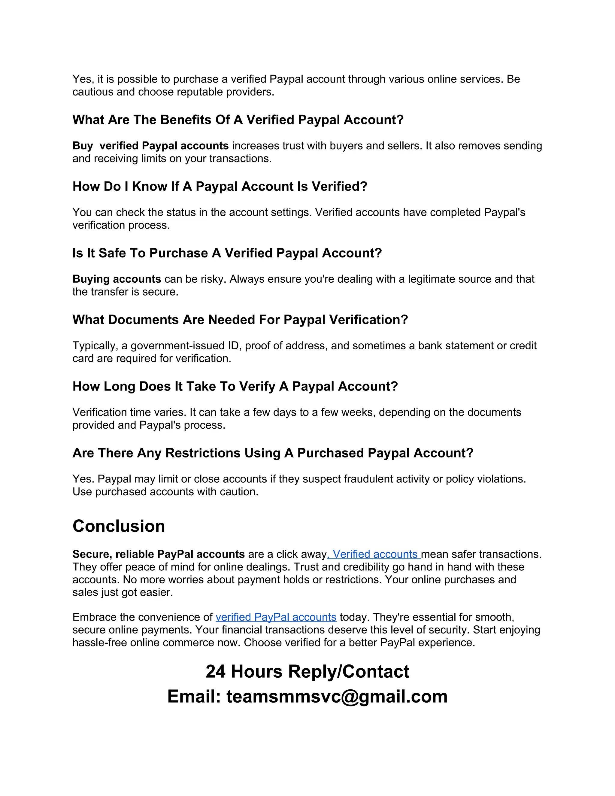Yes, it is possible to purchase a verified Paypal account through various online services. Be
cautious and choose reputable providers.
What Are The Benefits Of A Verified Paypal Account?
Buy verified Paypal accounts increases trust with buyers and sellers. It also removes sending
and receiving limits on your transactions.
How Do I Know If A Paypal Account Is Verified?
You can check the status in the account settings. Verified accounts have completed Paypal's
verification process.
Is It Safe To Purchase A Verified Paypal Account?
Buying accounts can be risky. Always ensure you're dealing with a legitimate source and that
the transfer is secure.
What Documents Are Needed For Paypal Verification?
Typically, a government-issued ID, proof of address, and sometimes a bank statement or credit
card are required for verification.
How Long Does It Take To Verify A Paypal Account?
Verification time varies. It can take a few days to a few weeks, depending on the documents
provided and Paypal's process.
Are There Any Restrictions Using A Purchased Paypal Account?
Yes. Paypal may limit or close accounts if they suspect fraudulent activity or policy violations.
Use purchased accounts with caution.
Conclusion
Secure, reliable PayPal accounts are a click away. Verified accounts mean safer transactions.
They offer peace of mind for online dealings. Trust and credibility go hand in hand with these
accounts. No more worries about payment holds or restrictions. Your online purchases and
sales just got easier.
Embrace the convenience of verified PayPal accounts today. They're essential for smooth,
secure online payments. Your financial transactions deserve this level of security. Start enjoying
hassle-free online commerce now. Choose verified for a better PayPal experience.
24 Hours Reply/Contact
Email: teamsmmsvc@gmail.com
 