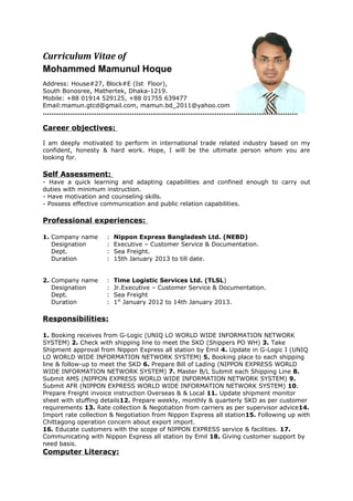 Curriculum Vitae of
Mohammed Mamunul Hoque
Address: House#27, Block#E (Ist Floor),
South Bonosree, Mathertek, Dhaka-1219.
Mobile: +88 01914 529125, +88 01755 639477
Email:mamun.gtcd@gmail.com, mamun.bd_2011@yahoo.com
……………………………………………………………………………………………………………
Career objectives:
I am deeply motivated to perform in international trade related industry based on my
confident, honesty & hard work. Hope, I will be the ultimate person whom you are
looking for.
Self Assessment:
- Have a quick learning and adapting capabilities and confined enough to carry out
duties with minimum instruction.
- Have motivation and counseling skills.
- Possess effective communication and public relation capabilities.
Professional experiences:
1. Company name : Nippon Express Bangladesh Ltd. (NEBD)
Designation : Executive – Customer Service & Documentation.
Dept. : Sea Freight.
Duration : 15th January 2013 to till date.
2. Company name : Time Logistic Services Ltd. (TLSL)
Designation : Jr.Executive – Customer Service & Documentation.
Dept. : Sea Freight
Duration : 1st
January 2012 to 14th January 2013.
Responsibilities:
1. Booking receives from G-Logic (UNIQ LO WORLD WIDE INFORMATION NETWORK
SYSTEM) 2. Check with shipping line to meet the SKD (Shippers PO WH) 3. Take
Shipment approval from Nippon Express all station by Emil 4. Update in G-Logic I (UNIQ
LO WORLD WIDE INFORMATION NETWORK SYSTEM) 5. Booking place to each shipping
line & follow-up to meet the SKD 6. Prepare Bill of Lading (NIPPON EXPRESS WORLD
WIDE INFORMATION NETWORK SYSTEM) 7. Master B/L Submit each Shipping Line 8.
Submit AMS (NIPPON EXPRESS WORLD WIDE INFORMATION NETWORK SYSTEM) 9.
Submit AFR (NIPPON EXPRESS WORLD WIDE INFORMATION NETWORK SYSTEM) 10.
Prepare Freight invoice instruction Overseas & & Local 11. Update shipment monitor
sheet with stuffing details12. Prepare weekly, monthly & quarterly SKD as per customer
requirements 13. Rate collection & Negotiation from carriers as per supervisor advice14.
Import rate collection & Negotiation from Nippon Express all station15. Following up with
Chittagong operation concern about export import.
16. Educate customers with the scope of NIPPON EXPRESS service & facilities. 17.
Communicating with Nippon Express all station by Emil 18. Giving customer support by
need basis.
Computer Literacy:
 