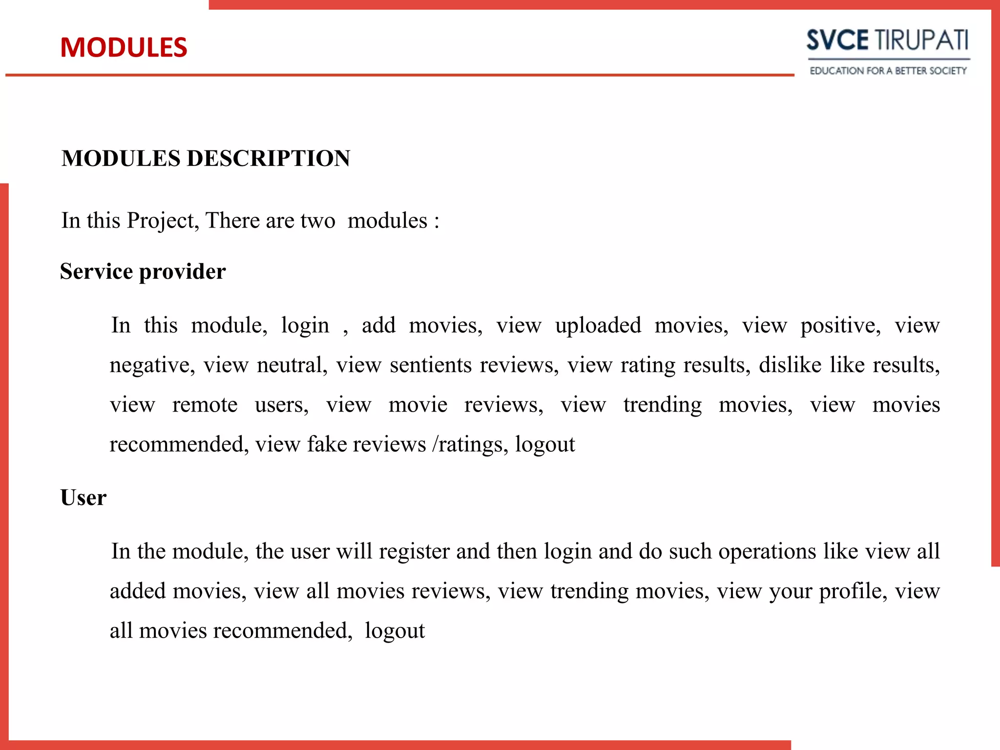 MODULES DESCRIPTION
In this Project, There are two modules :
Service provider
In this module, login , add movies, view uploaded movies, view positive, view
negative, view neutral, view sentients reviews, view rating results, dislike like results,
view remote users, view movie reviews, view trending movies, view movies
recommended, view fake reviews /ratings, logout
User
In the module, the user will register and then login and do such operations like view all
added movies, view all movies reviews, view trending movies, view your profile, view
all movies recommended, logout
MODULES
 