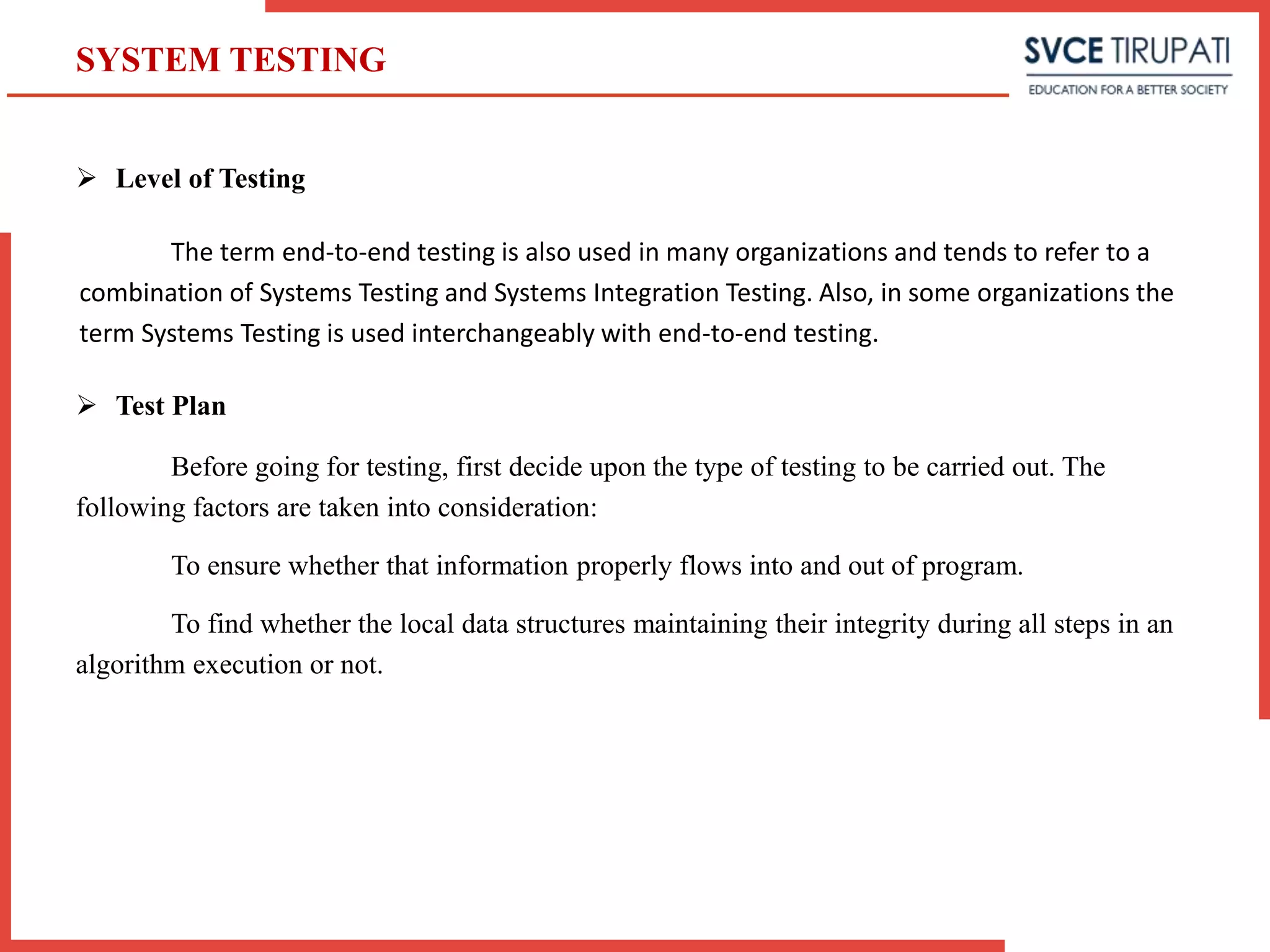  Level of Testing
The term end-to-end testing is also used in many organizations and tends to refer to a
combination of Systems Testing and Systems Integration Testing. Also, in some organizations the
term Systems Testing is used interchangeably with end-to-end testing.
 Test Plan
Before going for testing, first decide upon the type of testing to be carried out. The
following factors are taken into consideration:
To ensure whether that information properly flows into and out of program.
To find whether the local data structures maintaining their integrity during all steps in an
algorithm execution or not.
SYSTEM TESTING
 