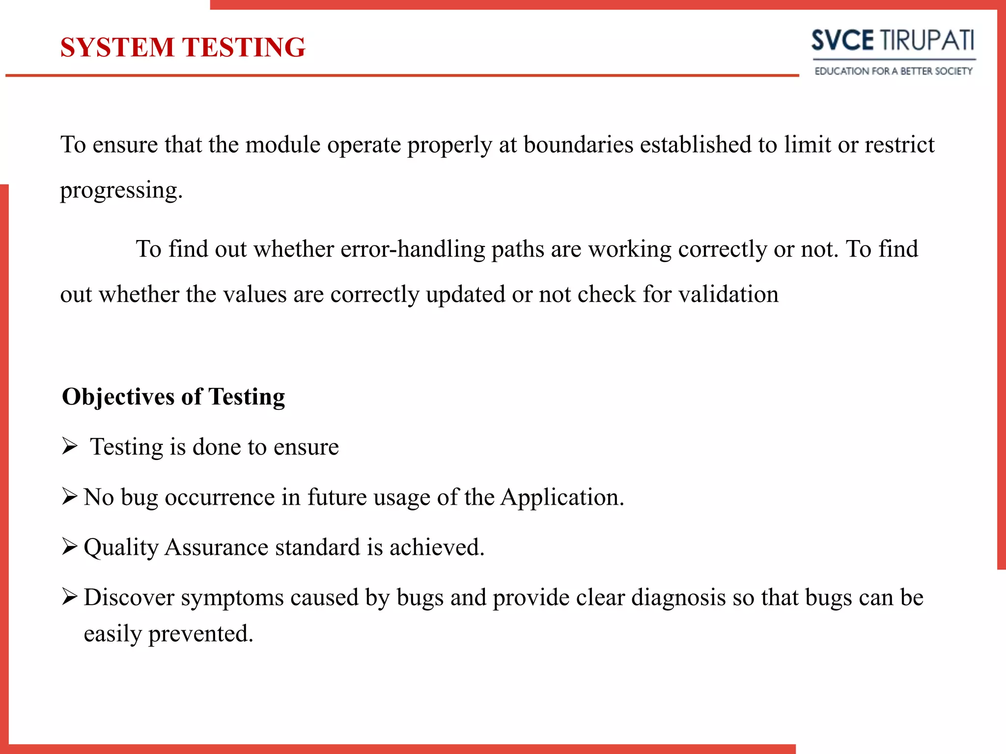 To ensure that the module operate properly at boundaries established to limit or restrict
progressing.
To find out whether error-handling paths are working correctly or not. To find
out whether the values are correctly updated or not check for validation
Objectives of Testing
 Testing is done to ensure
No bug occurrence in future usage of the Application.
Quality Assurance standard is achieved.
Discover symptoms caused by bugs and provide clear diagnosis so that bugs can be
easily prevented.
SYSTEM TESTING
 