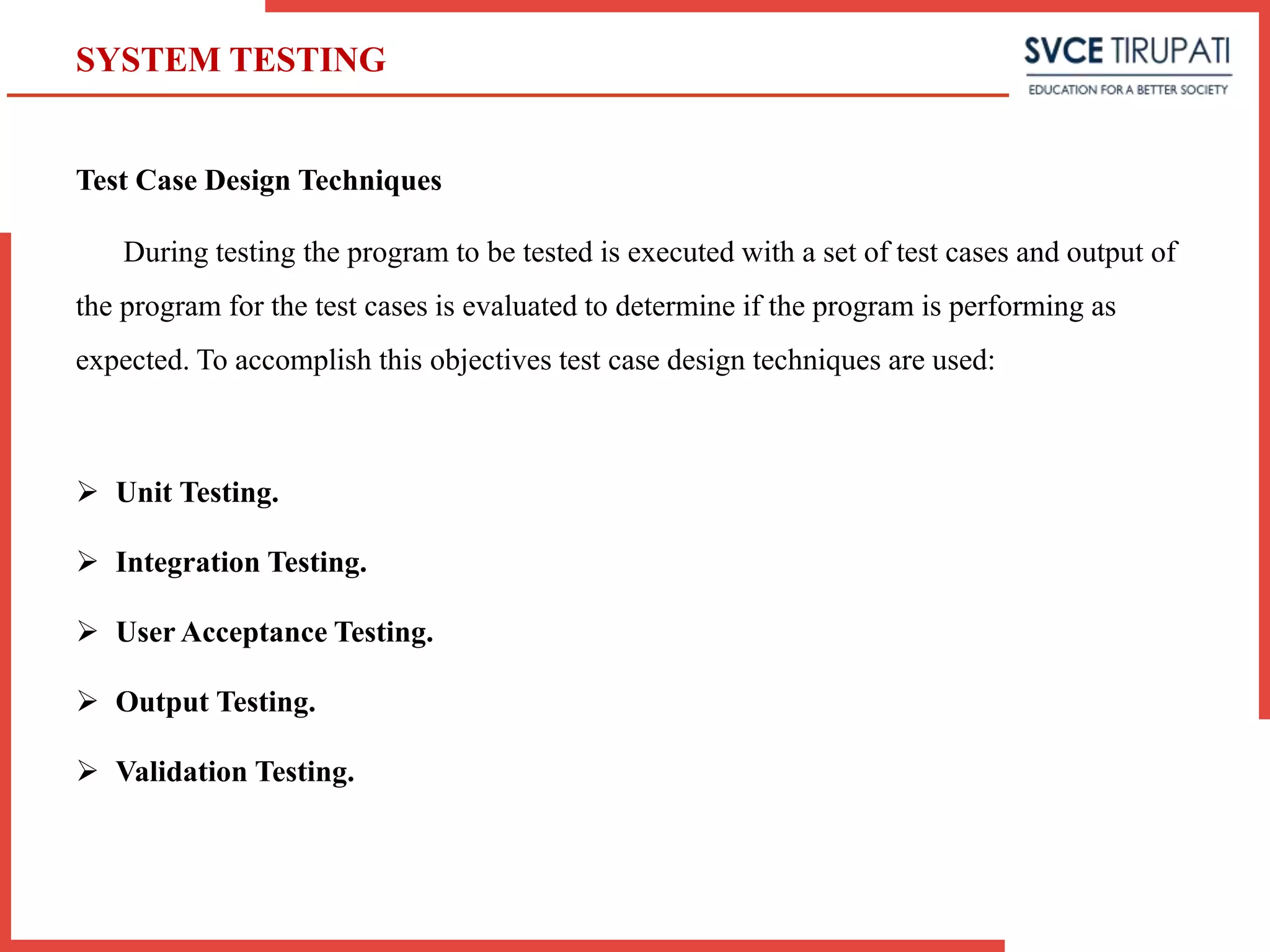 Test Case Design Techniques
During testing the program to be tested is executed with a set of test cases and output of
the program for the test cases is evaluated to determine if the program is performing as
expected. To accomplish this objectives test case design techniques are used:
 Unit Testing.
 Integration Testing.
 User Acceptance Testing.
 Output Testing.
 Validation Testing.
SYSTEM TESTING
 