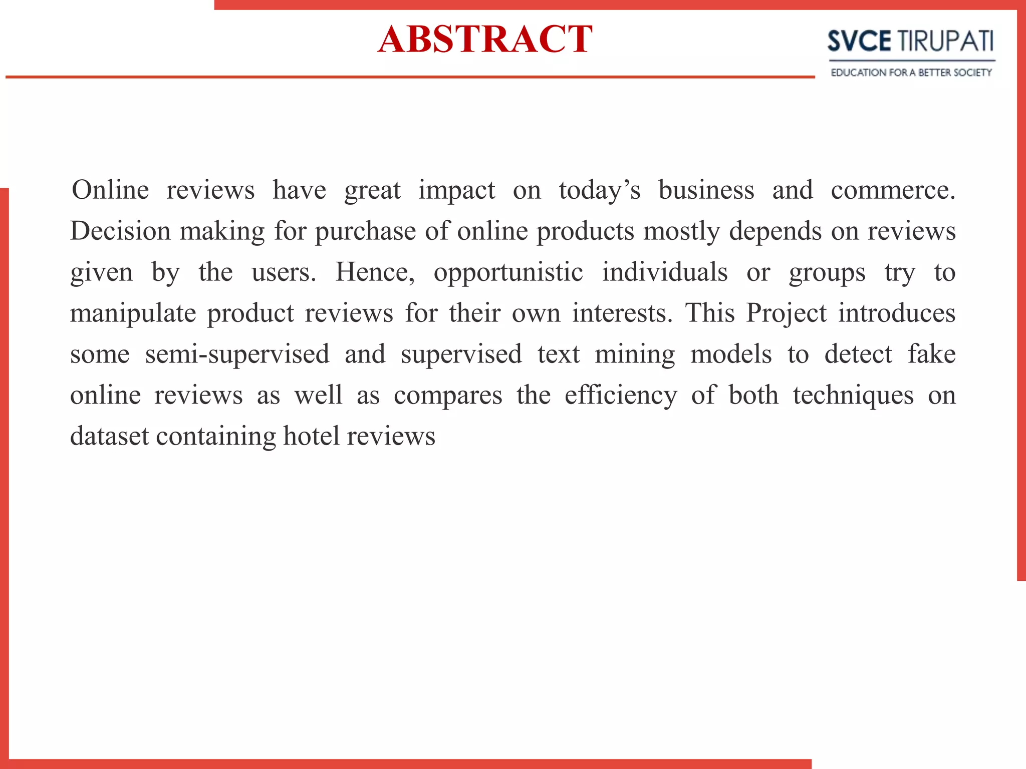 ABSTRACT
Online reviews have great impact on today’s business and commerce.
Decision making for purchase of online products mostly depends on reviews
given by the users. Hence, opportunistic individuals or groups try to
manipulate product reviews for their own interests. This Project introduces
some semi-supervised and supervised text mining models to detect fake
online reviews as well as compares the efficiency of both techniques on
dataset containing hotel reviews
 