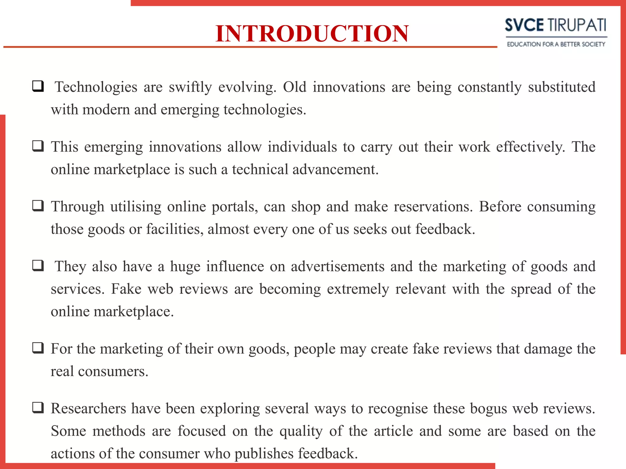 INTRODUCTION
 Technologies are swiftly evolving. Old innovations are being constantly substituted
with modern and emerging technologies.
 This emerging innovations allow individuals to carry out their work effectively. The
online marketplace is such a technical advancement.
 Through utilising online portals, can shop and make reservations. Before consuming
those goods or facilities, almost every one of us seeks out feedback.
 They also have a huge influence on advertisements and the marketing of goods and
services. Fake web reviews are becoming extremely relevant with the spread of the
online marketplace.
 For the marketing of their own goods, people may create fake reviews that damage the
real consumers.
 Researchers have been exploring several ways to recognise these bogus web reviews.
Some methods are focused on the quality of the article and some are based on the
actions of the consumer who publishes feedback.
 
