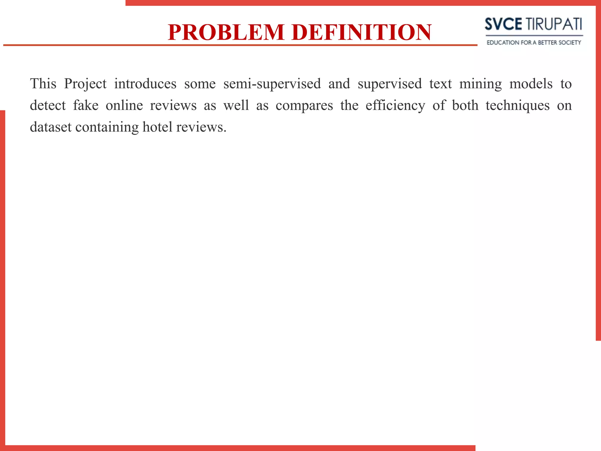 PROBLEM DEFINITION
This Project introduces some semi-supervised and supervised text mining models to
detect fake online reviews as well as compares the efficiency of both techniques on
dataset containing hotel reviews.
 