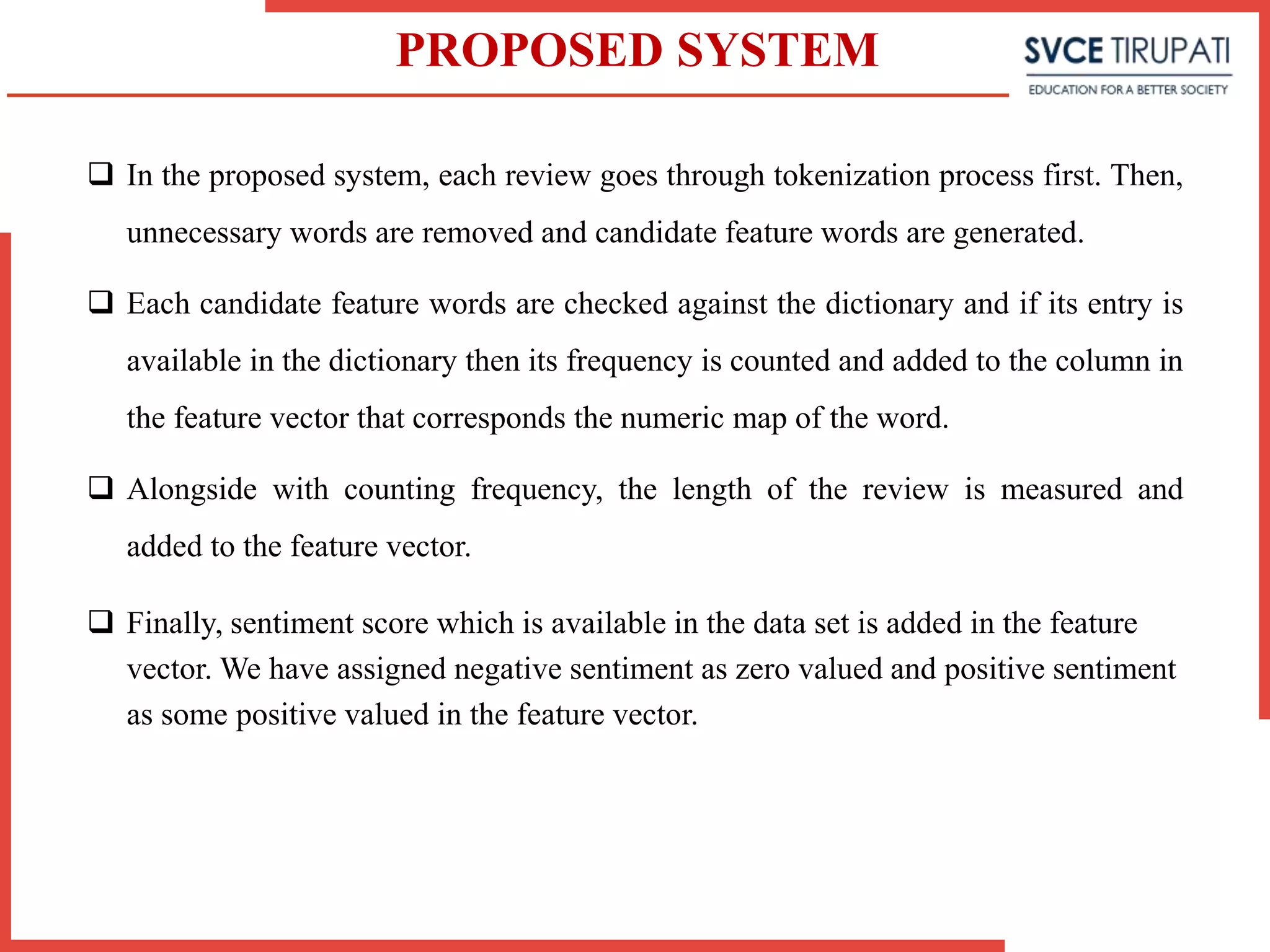 PROPOSED SYSTEM
 In the proposed system, each review goes through tokenization process first. Then,
unnecessary words are removed and candidate feature words are generated.
 Each candidate feature words are checked against the dictionary and if its entry is
available in the dictionary then its frequency is counted and added to the column in
the feature vector that corresponds the numeric map of the word.
 Alongside with counting frequency, the length of the review is measured and
added to the feature vector.
 Finally, sentiment score which is available in the data set is added in the feature
vector. We have assigned negative sentiment as zero valued and positive sentiment
as some positive valued in the feature vector.
 