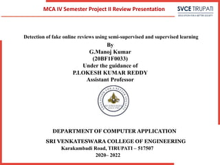 Detection of fake online reviews using semi-supervised and supervised learning
By
G.Manoj Kumar
(20BF1F0033)
Under the guidance of
P.LOKESH KUMAR REDDY
Assistant Professor
DEPARTMENT OF COMPUTER APPLICATION
SRI VENKATESWARA COLLEGE OF ENGINEERING
Karakambadi Road, TIRUPATI – 517507
2020– 2022
MCA IV Semester Project II Review Presentation
 