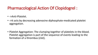 Pharmacological Action Of Clopidogrel :
• ->Anti-Platelet.
• ->It acts by decreasing adenosine diphosphate-medicated platelet
aggregation.
• Platelet Aggregation: The clumping together of platelets in the blood.
Platelet aggregation is part of the sequence of events leading to the
formation of a thrombus (clot).
 