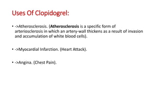 Uses Of Clopidogrel:
• ->Atherosclerosis. (Atherosclerosis is a specific form of
arteriosclerosis in which an artery-wall thickens as a result of invasion
and accumulation of white blood cells).
• ->Myocardial Infarction. (Heart Attack).
• ->Angina. (Chest Pain).
 
