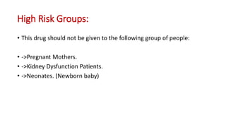 High Risk Groups:
• This drug should not be given to the following group of people:
• ->Pregnant Mothers.
• ->Kidney Dysfunction Patients.
• ->Neonates. (Newborn baby)
 