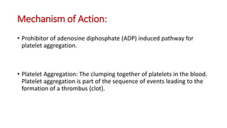 Mechanism of Action:
• Prohibitor of adenosine diphosphate (ADP) induced pathway for
platelet aggregation.
• Platelet Aggregation: The clumping together of platelets in the blood.
Platelet aggregation is part of the sequence of events leading to the
formation of a thrombus (clot).
 