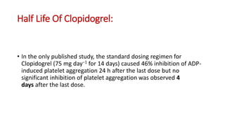 Half Life Of Clopidogrel:
• In the only published study, the standard dosing regimen for
Clopidogrel (75 mg day−1 for 14 days) caused 46% inhibition of ADP-
induced platelet aggregation 24 h after the last dose but no
significant inhibition of platelet aggregation was observed 4
days after the last dose.
 