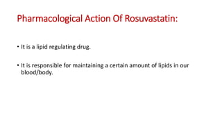 Pharmacological Action Of Rosuvastatin:
• It is a lipid regulating drug.
• It is responsible for maintaining a certain amount of lipids in our
blood/body.
 