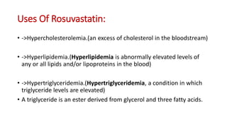Uses Of Rosuvastatin:
• ->Hypercholesterolemia.(an excess of cholesterol in the bloodstream)
• ->Hyperlipidemia.(Hyperlipidemia is abnormally elevated levels of
any or all lipids and/or lipoproteins in the blood)
• ->Hypertriglyceridemia.(Hypertriglyceridemia, a condition in which
triglyceride levels are elevated)
• A triglyceride is an ester derived from glycerol and three fatty acids.
 