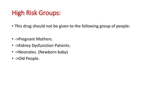 High Risk Groups:
• This drug should not be given to the following group of people:
• ->Pregnant Mothers.
• ->Kidney Dysfunction Patients.
• ->Neonates. (Newborn baby)
• ->Old People.
 