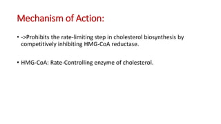 Mechanism of Action:
• ->Prohibits the rate-limiting step in cholesterol biosynthesis by
competitively inhibiting HMG-CoA reductase.
• HMG-CoA: Rate-Controlling enzyme of cholesterol.
 