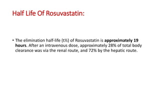Half Life Of Rosuvastatin:
• The elimination half-life (t½) of Rosuvastatin is approximately 19
hours. After an intravenous dose, approximately 28% of total body
clearance was via the renal route, and 72% by the hepatic route.
 