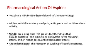 Pharmacological Action Of Aspirin:
• ->Aspirin is NSAID (Non-Steroidal Anti-Inflammatory Drug).
• ->It has anti-inflammatory, analgesic, anti-pyretic and antithrombotic
activity.
• NSAID= are a drug class that groups together drugs that
provide analgesic (pain-killing) and antipyretic (fever-reducing)
effects, and, in higher doses, anti-inflammatory effects.
• Anti-Inflammatory: The reduction of swelling effect of a substance.
 