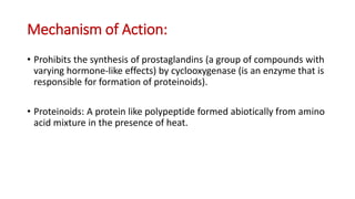 Mechanism of Action:
• Prohibits the synthesis of prostaglandins (a group of compounds with
varying hormone-like effects) by cyclooxygenase (is an enzyme that is
responsible for formation of proteinoids).
• Proteinoids: A protein like polypeptide formed abiotically from amino
acid mixture in the presence of heat.
 